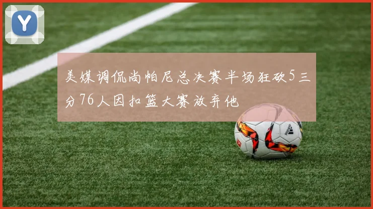 美媒调侃尚帕尼总决赛半场狂砍5三分76人因扣篮大赛放弃他