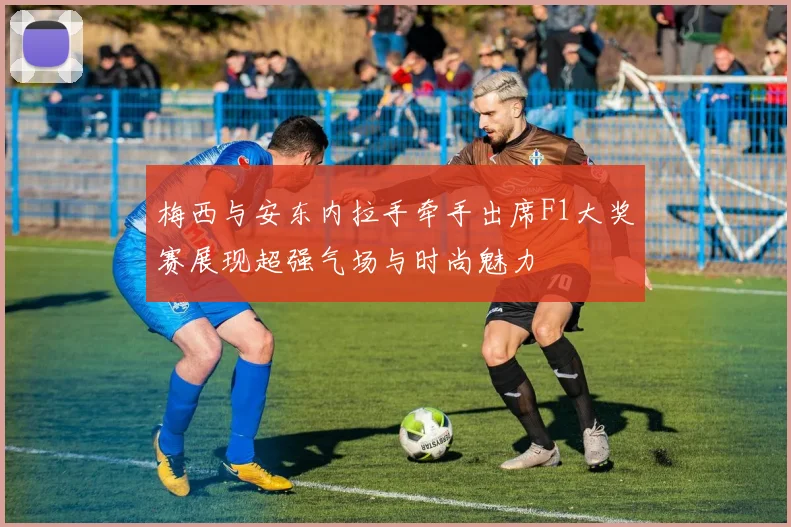 梅西与安东内拉手牵手出席F1大奖赛展现超强气场与时尚魅力