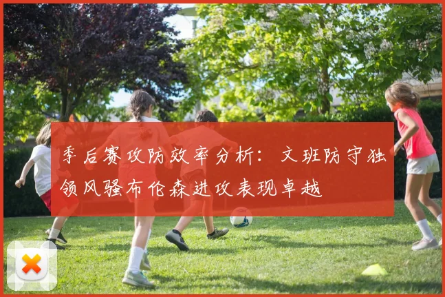 季后赛攻防效率分析：文班防守独领风骚布伦森进攻表现卓越