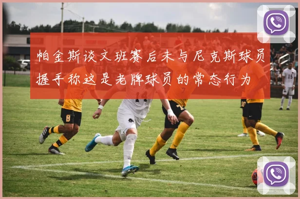 帕金斯谈文班赛后未与尼克斯球员握手称这是老牌球员的常态行为