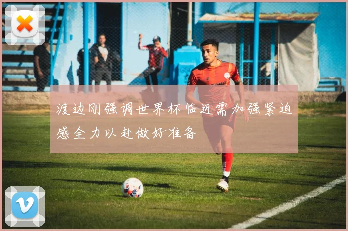 渡边刚强调世界杯临近需加强紧迫感全力以赴做好准备