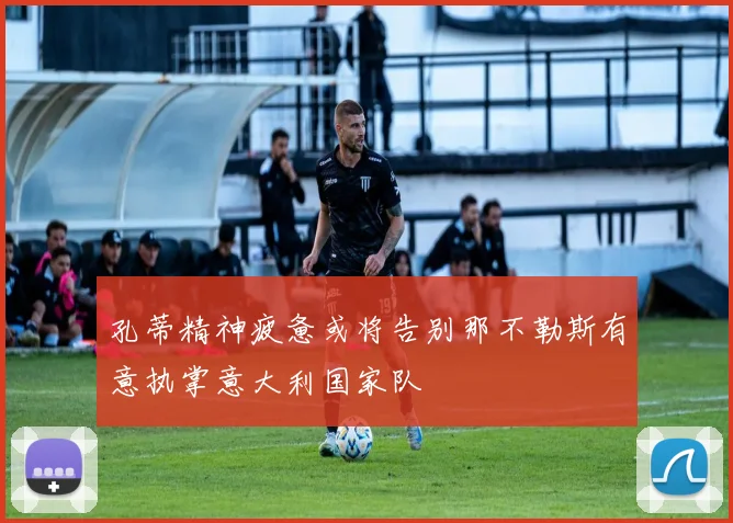 孔蒂精神疲惫或将告别那不勒斯有意执掌意大利国家队