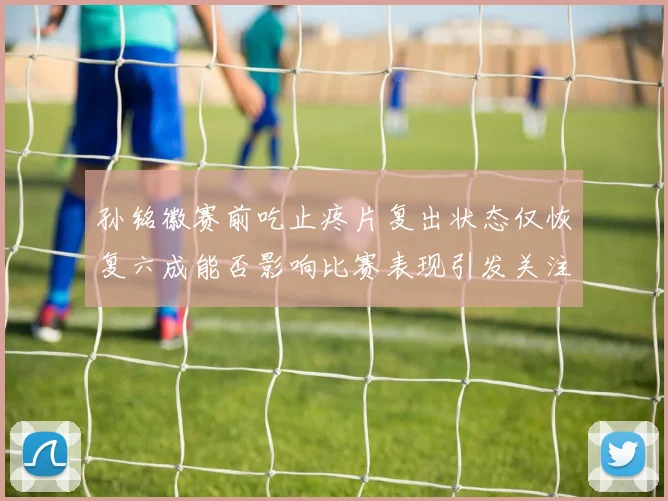 孙铭徽赛前吃止疼片复出状态仅恢复六成能否影响比赛表现引发关注