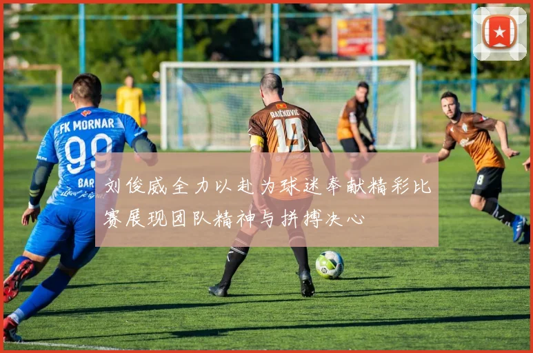 刘俊威全力以赴为球迷奉献精彩比赛展现团队精神与拼搏决心