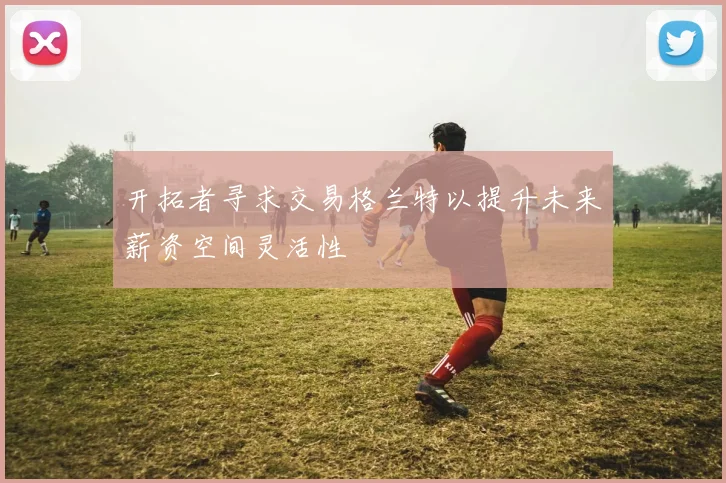 开拓者寻求交易格兰特以提升未来薪资空间灵活性
