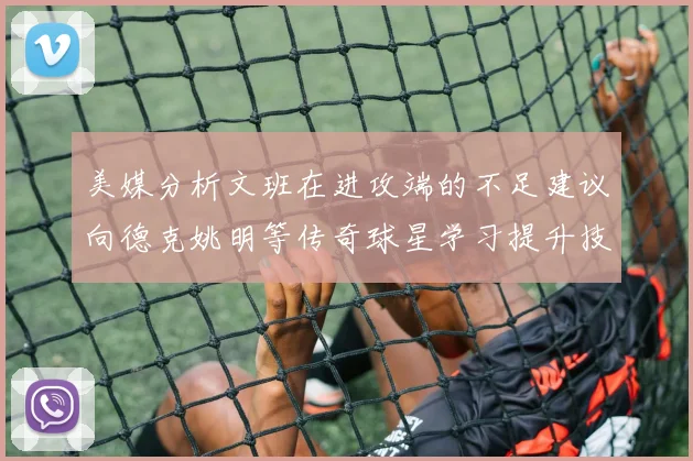 美媒分析文班在进攻端的不足建议向德克姚明等传奇球星学习提升技能