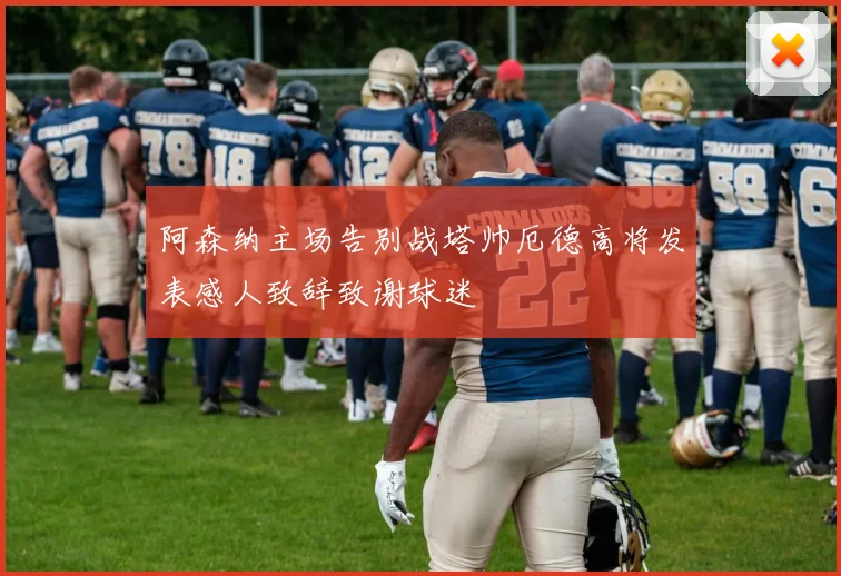 阿森纳主场告别战塔帅厄德高将发表感人致辞致谢球迷